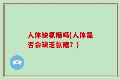 人体缺氨糖吗(人体是否会缺乏氨糖？)