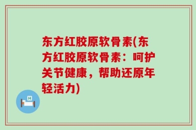 东方红胶原软骨素(东方红胶原软骨素：呵护关节健康，帮助还原年轻活力)