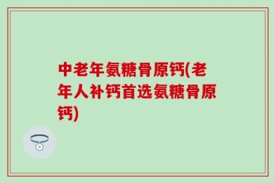 中老年氨糖骨原钙(老年人补钙首选氨糖骨原钙)