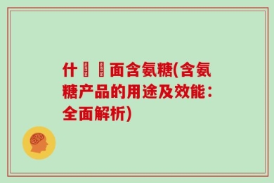 什麼裡面含氨糖(含氨糖产品的用途及效能：全面解析)