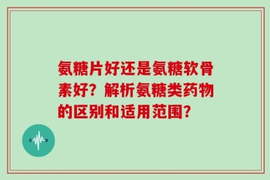 氨糖片好还是氨糖软骨素好？解析氨糖类药物的区别和适用范围？
