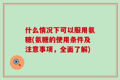 什么情况下可以服用氨糖(氨糖的使用条件及注意事项，全面了解)