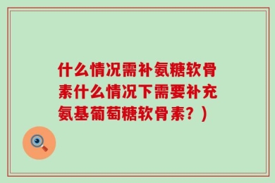 什么情况需补氨糖软骨素什么情况下需要补充氨基葡萄糖软骨素？)