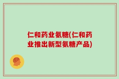 仁和药业氨糖(仁和药业推出新型氨糖产品)