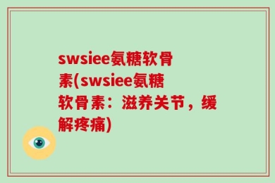 swsiee氨糖软骨素(swsiee氨糖软骨素：滋养关节，缓解疼痛)
