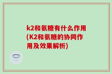 k2和氨糖有什么作用(K2和氨糖的协同作用及效果解析)