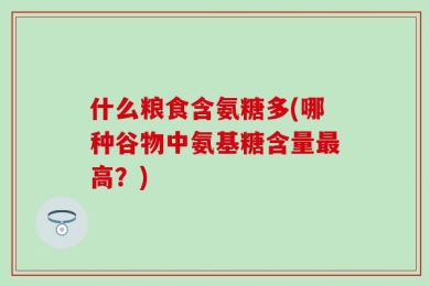 什么粮食含氨糖多(哪种谷物中氨基糖含量最高？)