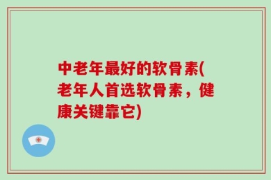中老年最好的软骨素(老年人首选软骨素，健康关键靠它)