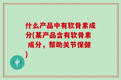 什么产品中有软骨素成分(某产品含有软骨素 成分，帮助关节保健)