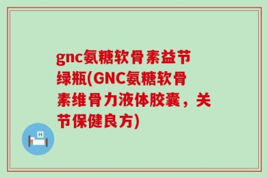 gnc氨糖软骨素益节绿瓶(GNC氨糖软骨素维骨力液体胶囊，关节保健良方)