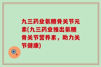 九三药业氨糖骨关节元素(九三药业推出氨糖骨关节营养素，助力关节健康)