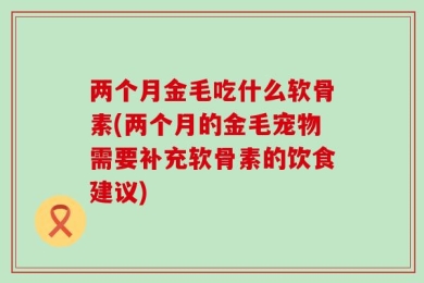两个月金毛吃什么软骨素(两个月的金毛宠物需要补充软骨素的饮食建议)
