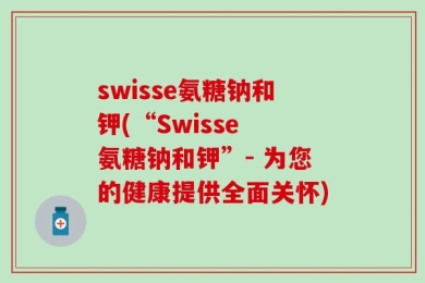 swisse氨糖钠和钾(“Swisse 氨糖钠和钾”- 为您的健康提供全面关怀)