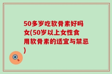 50多岁吃软骨素好吗女(50岁以上女性食用软骨素的适宜与禁忌)