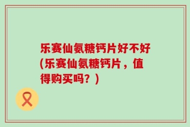 乐赛仙氨糖钙片好不好(乐赛仙氨糖钙片，值得购买吗？)