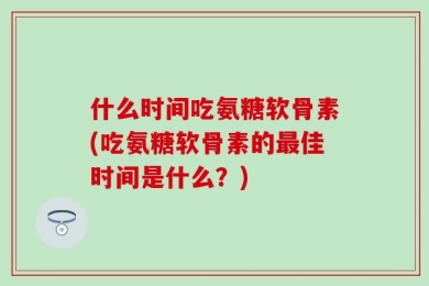 什么时间吃氨糖软骨素(吃氨糖软骨素的最佳时间是什么？)