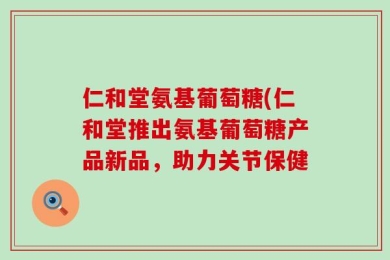 仁和堂氨基葡萄糖(仁和堂推出氨基葡萄糖产品新品，助力关节保健