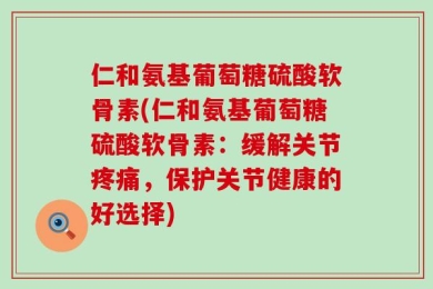 仁和氨基葡萄糖硫酸软骨素(仁和氨基葡萄糖硫酸软骨素：缓解关节疼痛，保护关节健康的好选择)