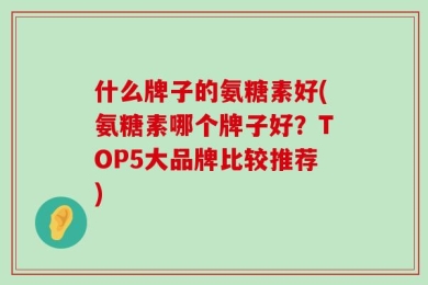 什么牌子的氨糖素好(氨糖素哪个牌子好？TOP5大品牌比较推荐)
