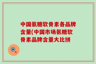 中国氨糖软骨素各品牌含量(中国市场氨糖软骨素品牌含量大比拼