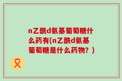 n乙酰d氨基葡萄糖什么药有(n乙酰d氨基葡萄糖是什么药物？)