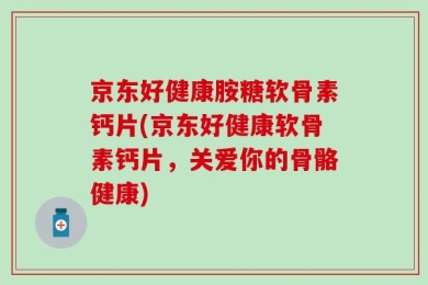 京东好健康胺糖软骨素钙片(京东好健康软骨素钙片，关爱你的骨骼健康)