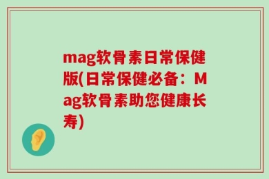 mag软骨素日常保健版(日常保健必备：Mag软骨素助您健康长寿)