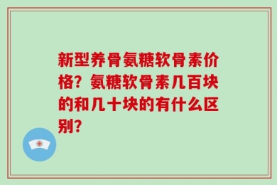 新型养骨氨糖软骨素价格？氨糖软骨素几百块的和几十块的有什么区别？