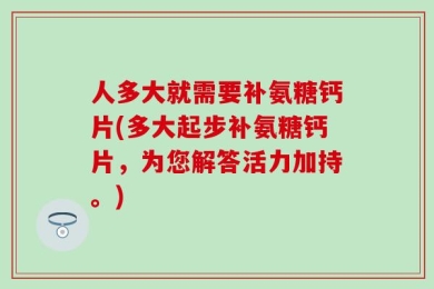 人多大就需要补氨糖钙片(多大起步补氨糖钙片，为您解答活力加持。)