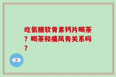 吃氨糖软骨素钙片喝茶？喝茶和痛风有关系吗？