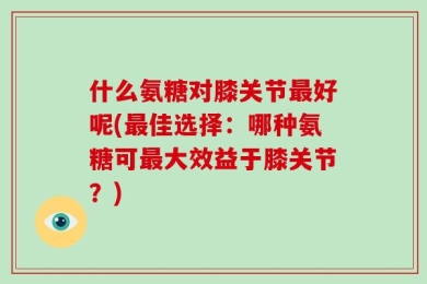 什么氨糖对膝关节最好呢(最佳选择：哪种氨糖可最大效益于膝关节？)