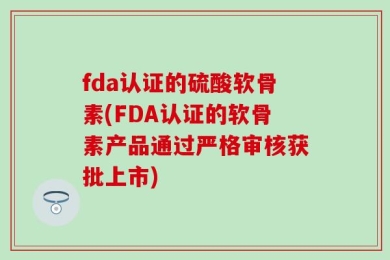 fda认证的硫酸软骨素(FDA认证的软骨素产品通过严格审核获批上市)