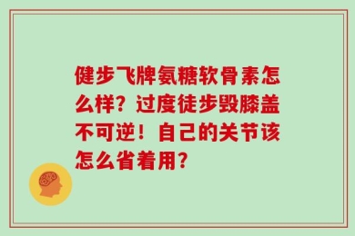 健步飞牌氨糖软骨素怎么样？过度徒步毁膝盖不可逆！自己的关节该怎么省着用？
