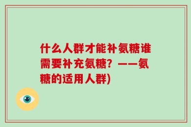 什么人群才能补氨糖谁需要补充氨糖？——氨糖的适用人群)