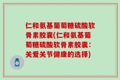 仁和氨基葡萄糖硫酸软骨素胶囊(仁和氨基葡萄糖硫酸软骨素胶囊：关爱关节健康的选择)