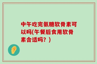 中午吃完氨糖软骨素可以吗(午餐后食用软骨素合适吗？)