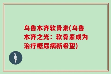 乌鲁木齐软骨素(乌鲁木齐之光：软骨素成为治疗糖尿病新希望)