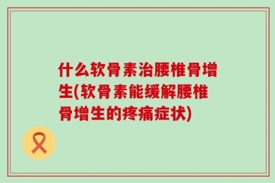 什么软骨素治腰椎骨增生(软骨素能缓解腰椎骨增生的疼痛症状)