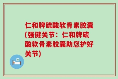 仁和牌硫酸软骨素胶囊(强健关节：仁和牌硫酸软骨素胶囊助您护好关节)