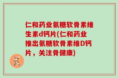 仁和药业氨糖软骨素维生素d钙片(仁和药业推出氨糖软骨素维D钙片，关注骨健康)