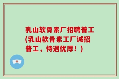 乳山软骨素厂招聘普工(乳山软骨素工厂诚招普工，待遇优厚！)