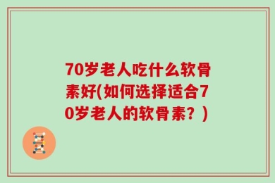 70岁老人吃什么软骨素好(如何选择适合70岁老人的软骨素？)