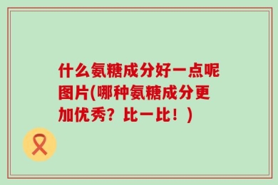 什么氨糖成分好一点呢图片(哪种氨糖成分更加优秀？比一比！)