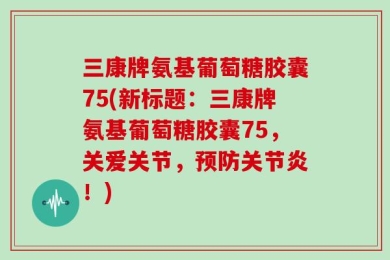 三康牌氨基葡萄糖胶囊75(新标题：三康牌氨基葡萄糖胶囊75，关爱关节，预防关节炎！)