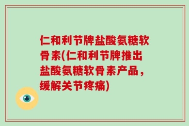 仁和利节牌盐酸氨糖软骨素(仁和利节牌推出盐酸氨糖软骨素产品，缓解关节疼痛)