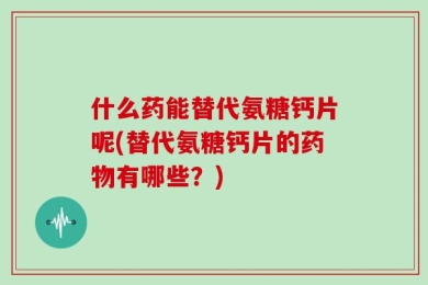 什么药能替代氨糖钙片呢(替代氨糖钙片的药物有哪些？)