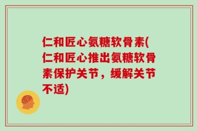 仁和匠心氨糖软骨素(仁和匠心推出氨糖软骨素保护关节，缓解关节不适)
