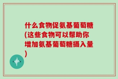 什么食物促氨基葡萄糖(这些食物可以帮助你增加氨基葡萄糖摄入量)