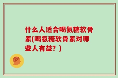 什么人适合喝氨糖软骨素(喝氨糖软骨素对哪些人有益？)