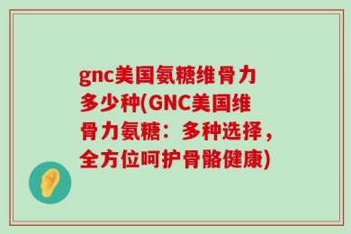 gnc美国氨糖维骨力多少种(GNC美国维骨力氨糖：多种选择，全方位呵护骨骼健康)